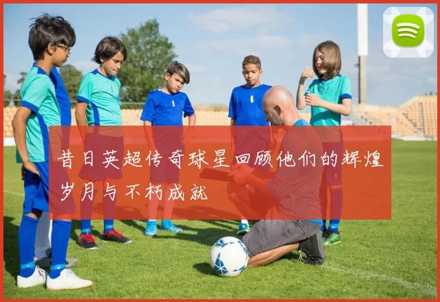 昔日英超传奇球星回顾他们的辉煌岁月与不朽成就