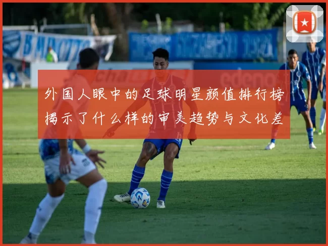 外国人眼中的足球明星颜值排行榜揭示了什么样的审美趋势与文化差异