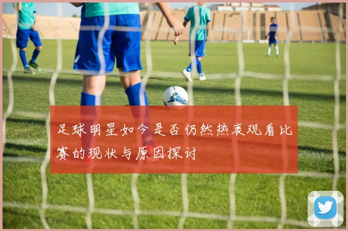 足球明星如今是否仍然热衷观看比赛的现状与原因探讨