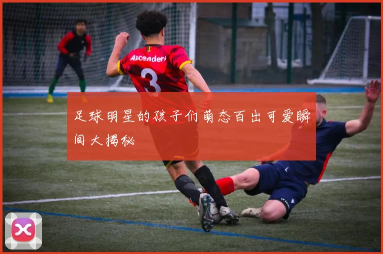 足球明星的孩子们萌态百出可爱瞬间大揭秘
