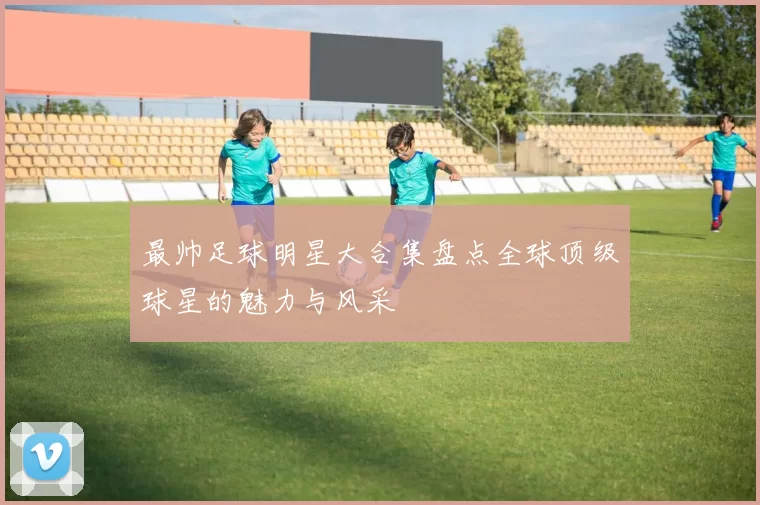 最帅足球明星大合集盘点全球顶级球星的魅力与风采