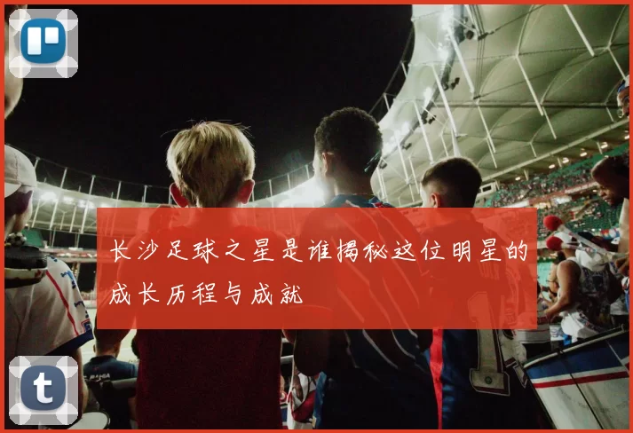 长沙足球之星是谁揭秘这位明星的成长历程与成就