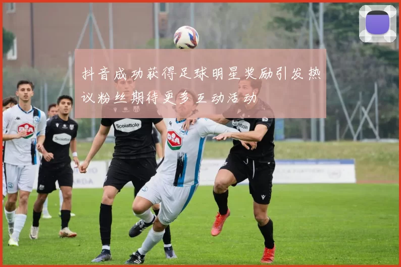 抖音成功获得足球明星奖励引发热议粉丝期待更多互动活动