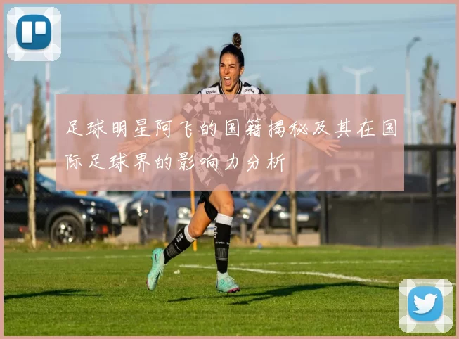 足球明星阿飞的国籍揭秘及其在国际足球界的影响力分析