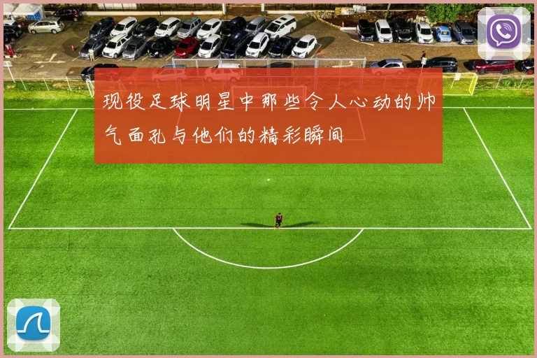 现役足球明星中那些令人心动的帅气面孔与他们的精彩瞬间