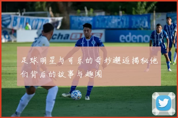 足球明星与可乐的奇妙邂逅揭秘他们背后的故事与趣闻
