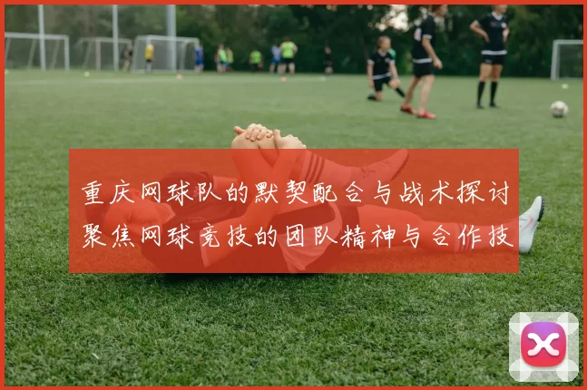 重庆网球队的默契配合与战术探讨聚焦网球竞技的团队精神与合作技巧
