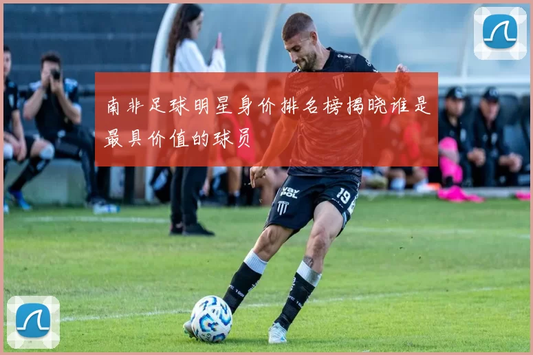 南非足球明星身价排名榜揭晓谁是最具价值的球员