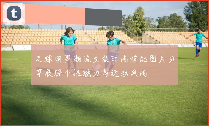 足球明星潮流女装时尚搭配图片分享展现个性魅力与运动风尚
