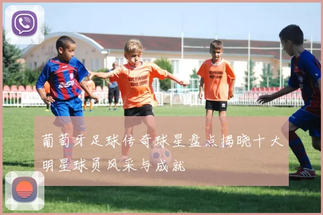 葡萄牙足球传奇球星盘点揭晓十大明星球员风采与成就