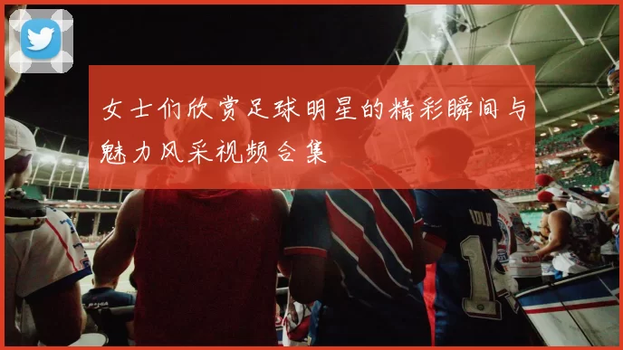女士们欣赏足球明星的精彩瞬间与魅力风采视频合集