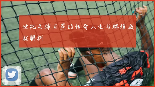 世纪足球巨星的传奇人生与辉煌成就解析
