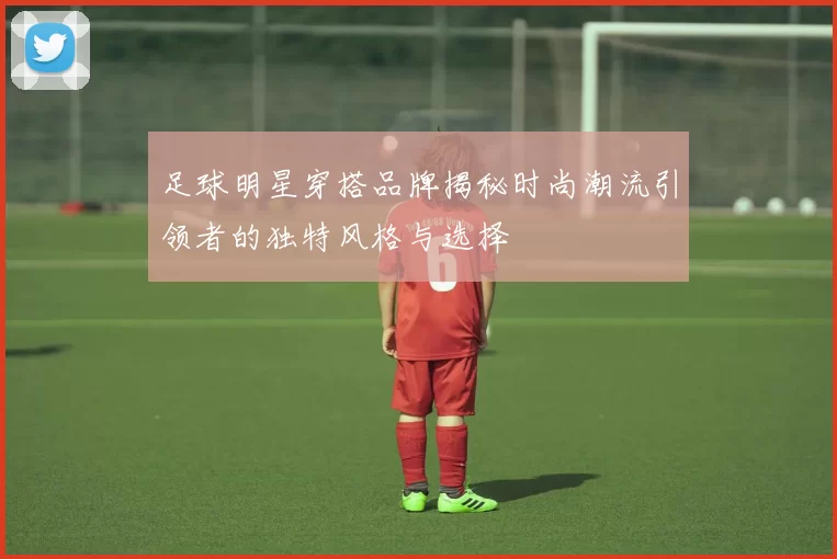 足球明星穿搭品牌揭秘时尚潮流引领者的独特风格与选择