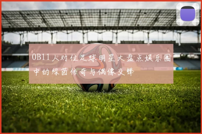 OB11人对位足球明星大盘点娱乐圈中的绿茵传奇与偶像交锋