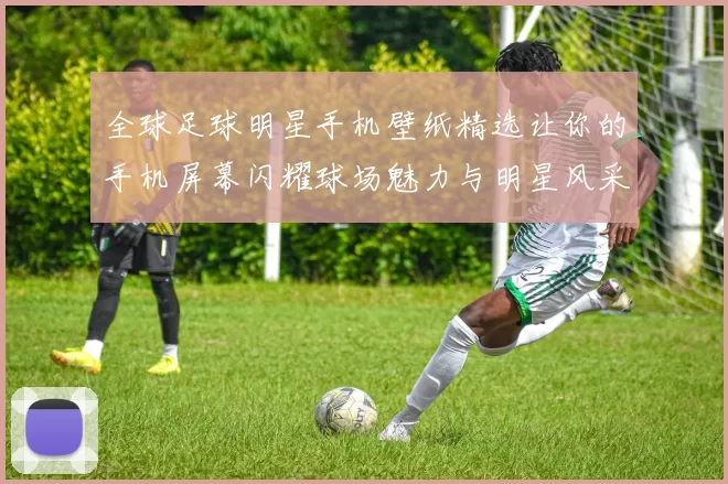 全球足球明星手机壁纸精选让你的手机屏幕闪耀球场魅力与明星风采