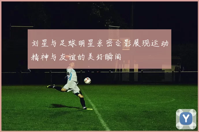 刘星与足球明星亲密合影展现运动精神与友谊的美好瞬间