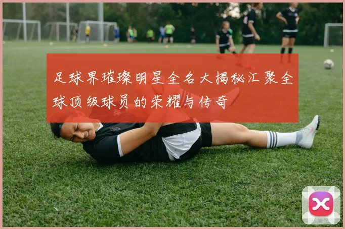 足球界璀璨明星全名大揭秘汇聚全球顶级球员的荣耀与传奇