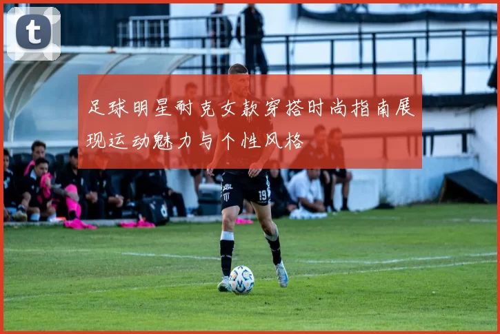 足球明星耐克女款穿搭时尚指南展现运动魅力与个性风格