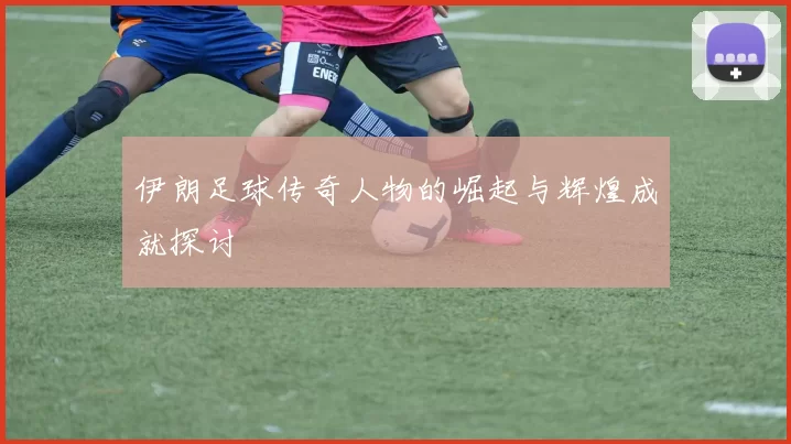 伊朗足球传奇人物的崛起与辉煌成就探讨