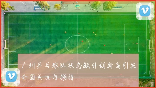 广州乒乓球队状态飙升创新高引发全国关注与期待