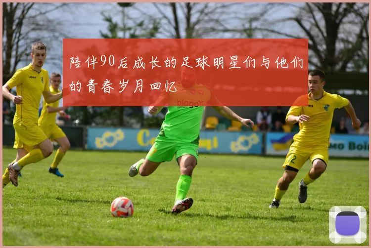 陪伴90后成长的足球明星们与他们的青春岁月回忆