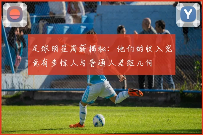 足球明星周薪揭秘：他们的收入究竟有多惊人与普通人差距几何