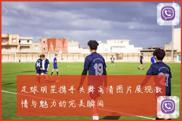 足球明星携手共舞高清图片展现激情与魅力的完美瞬间