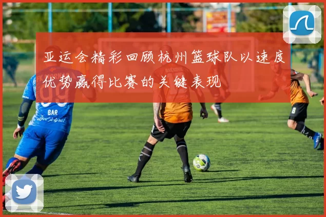 亚运会精彩回顾杭州篮球队以速度优势赢得比赛的关键表现
