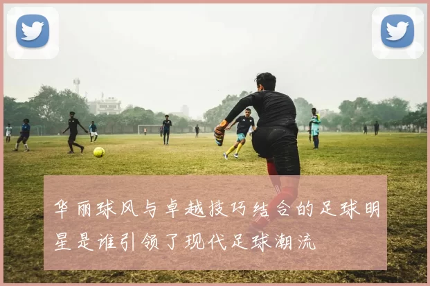 华丽球风与卓越技巧结合的足球明星是谁引领了现代足球潮流