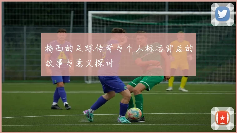 梅西的足球传奇与个人标志背后的故事与意义探讨