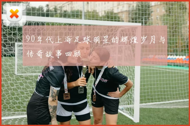 90年代上海足球明星的辉煌岁月与传奇故事回顾